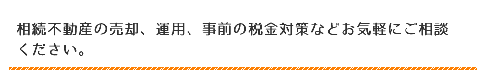 相続不動産の売却、運用、事前の税金対策などお気軽にご相談ください。